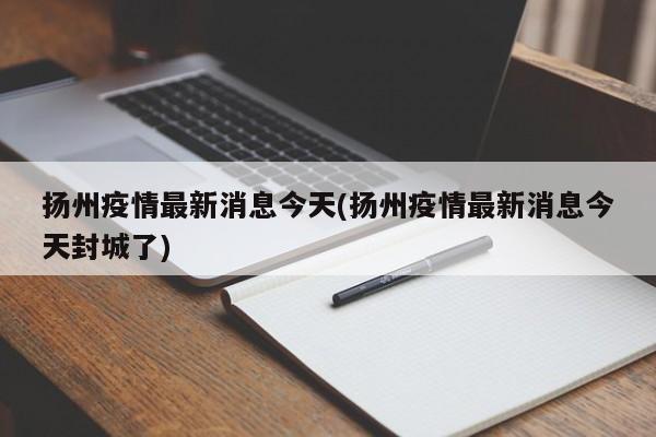 扬州疫情最新消息今天(扬州疫情最新消息今天封城了)