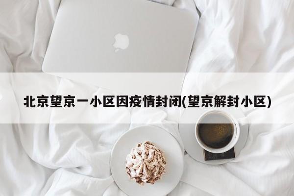 北京望京一小区因疫情封闭(望京解封小区)