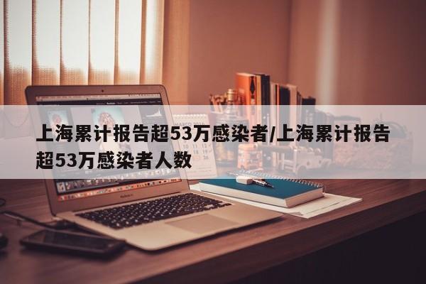 上海累计报告超53万感染者/上海累计报告超53万感染者人数