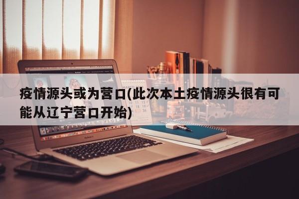 疫情源头或为营口(此次本土疫情源头很有可能从辽宁营口开始)