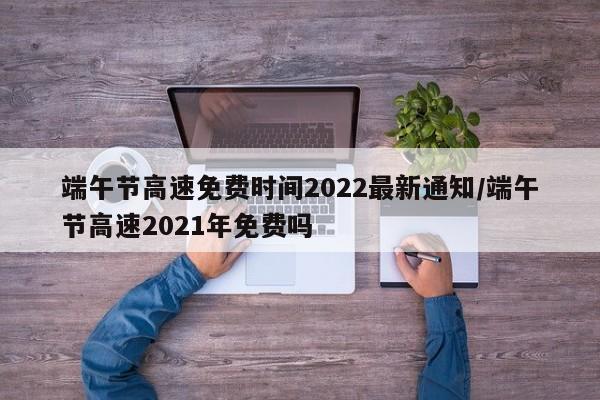 端午节高速免费时间2022最新通知/端午节高速2021年免费吗