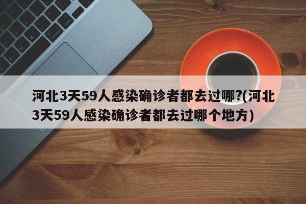 河北3天59人感染确诊者都去过哪?(河北3天59人感染确诊者都去过哪个地方)