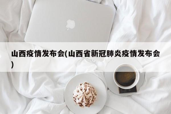 山西疫情发布会(山西省新冠肺炎疫情发布会)