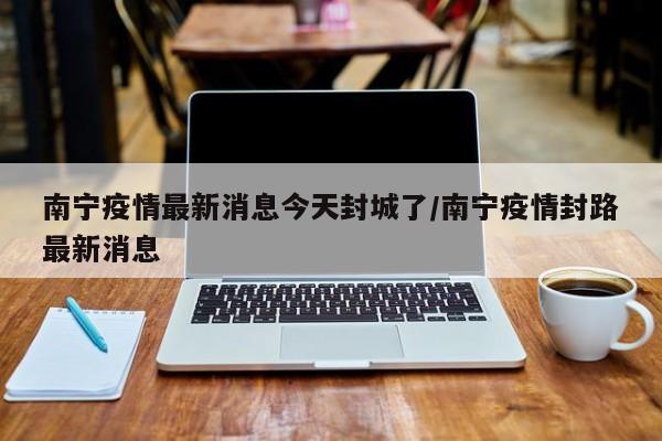南宁疫情最新消息今天封城了/南宁疫情封路最新消息