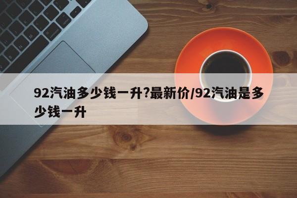 92汽油多少钱一升?最新价/92汽油是多少钱一升