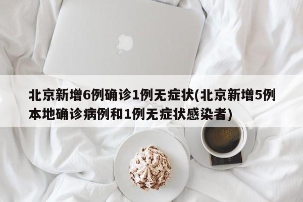 北京新增6例确诊1例无症状(北京新增5例本地确诊病例和1例无症状感染者)