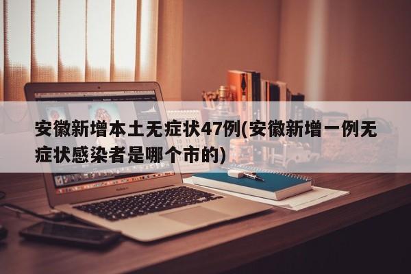 安徽新增本土无症状47例(安徽新增一例无症状感染者是哪个市的)