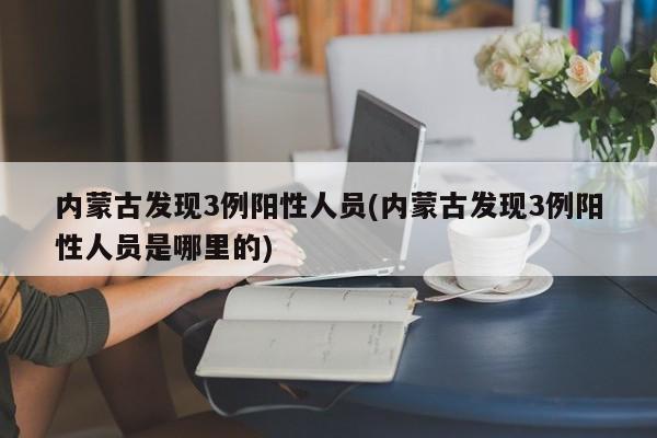 内蒙古发现3例阳性人员(内蒙古发现3例阳性人员是哪里的)
