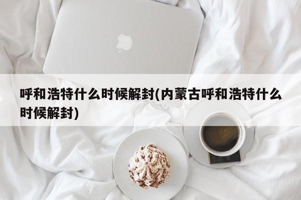 呼和浩特什么时候解封(内蒙古呼和浩特什么时候解封)