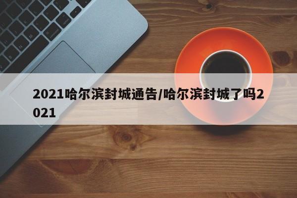 2021哈尔滨封城通告/哈尔滨封城了吗2021