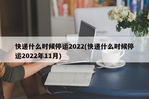 快递什么时候停运2022(快递什么时候停运2022年11月)