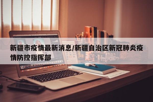 新疆市疫情最新消息/新疆自治区新冠肺炎疫情防控指挥部