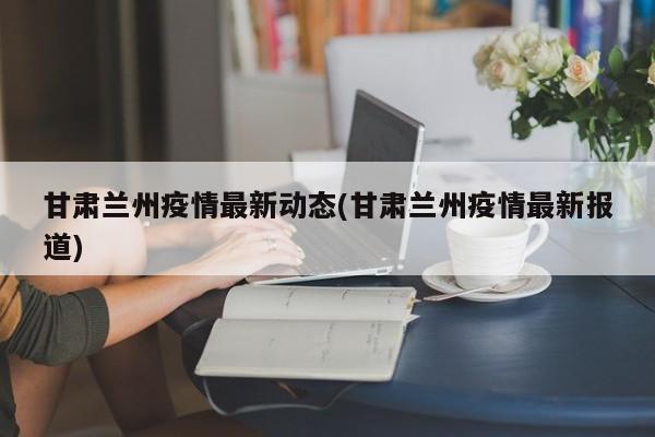 甘肃兰州疫情最新动态(甘肃兰州疫情最新报道)