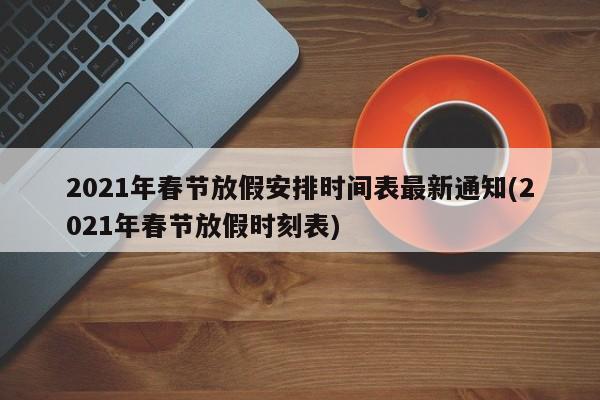 2021年春节放假安排时间表最新通知(2021年春节放假时刻表)