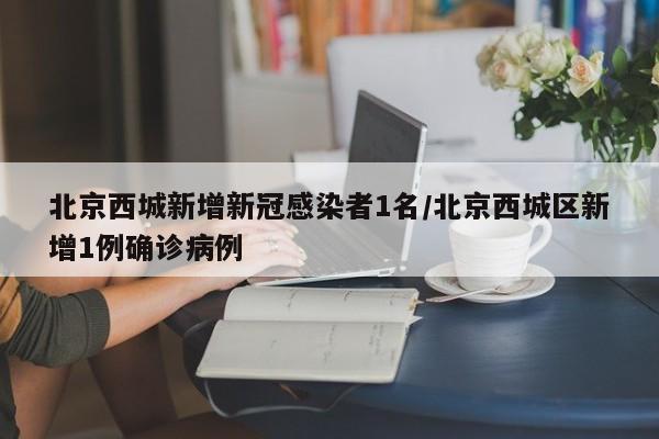北京西城新增新冠感染者1名/北京西城区新增1例确诊病例