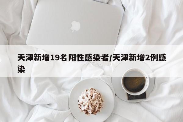 天津新增19名阳性感染者/天津新增2例感染