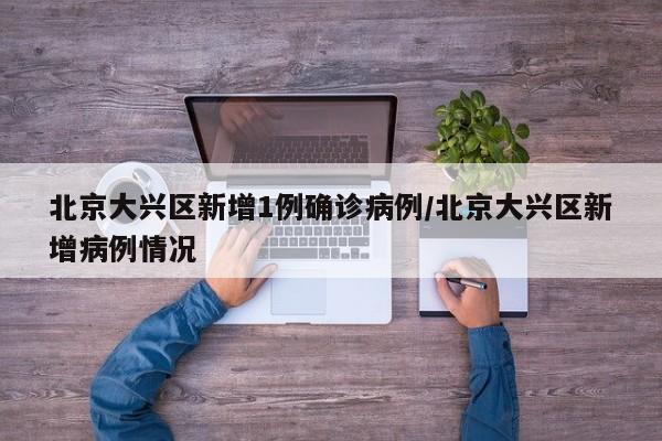 北京大兴区新增1例确诊病例/北京大兴区新增病例情况