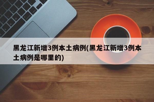 黑龙江新增3例本土病例(黑龙江新增3例本土病例是哪里的)