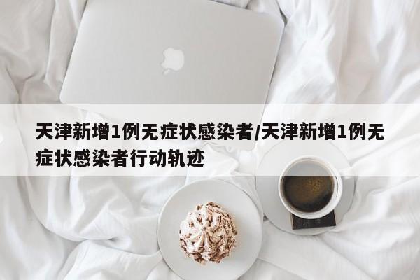 天津新增1例无症状感染者/天津新增1例无症状感染者行动轨迹