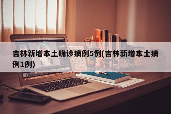 吉林新增本土确诊病例5例(吉林新增本土病例1例)