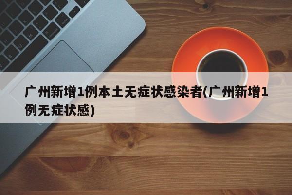 广州新增1例本土无症状感染者(广州新增1例无症状感)