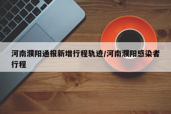 河南濮阳通报新增行程轨迹/河南濮阳感染者行程