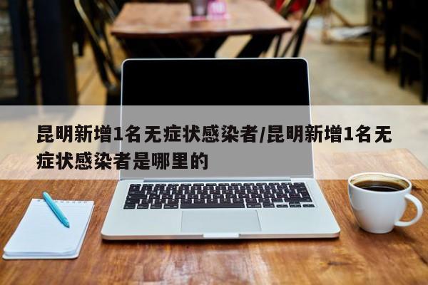 昆明新增1名无症状感染者/昆明新增1名无症状感染者是哪里的