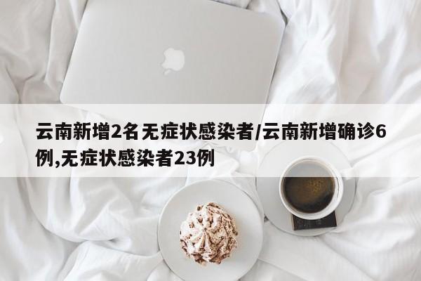 云南新增2名无症状感染者/云南新增确诊6例,无症状感染者23例
