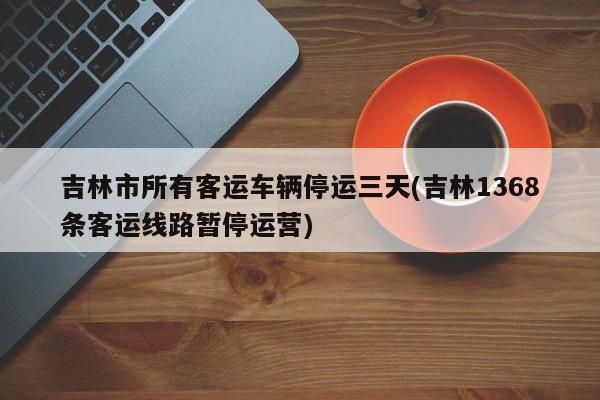 吉林市所有客运车辆停运三天(吉林1368条客运线路暂停运营)