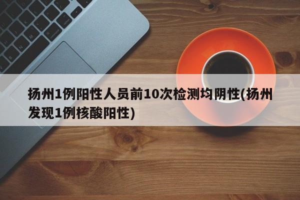 扬州1例阳性人员前10次检测均阴性(扬州发现1例核酸阳性)