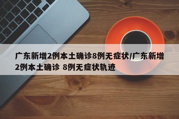 广东新增2例本土确诊8例无症状/广东新增2例本土确诊 8例无症状轨迹