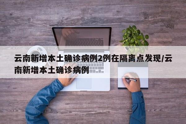 云南新增本土确诊病例2例在隔离点发现/云南新增本土确诊病例