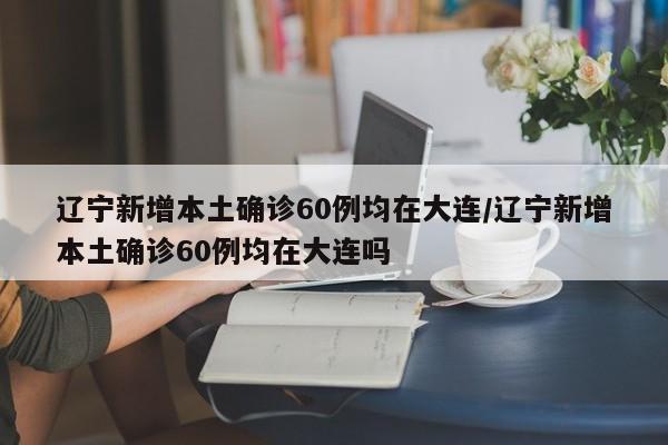 辽宁新增本土确诊60例均在大连/辽宁新增本土确诊60例均在大连吗