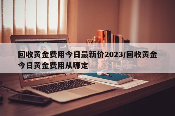 回收黄金费用今日最新价2023/回收黄金今日黄金费用从哪定