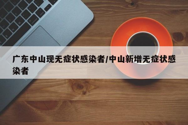 广东中山现无症状感染者/中山新增无症状感染者
