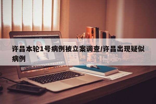 许昌本轮1号病例被立案调查/许昌出现疑似病例