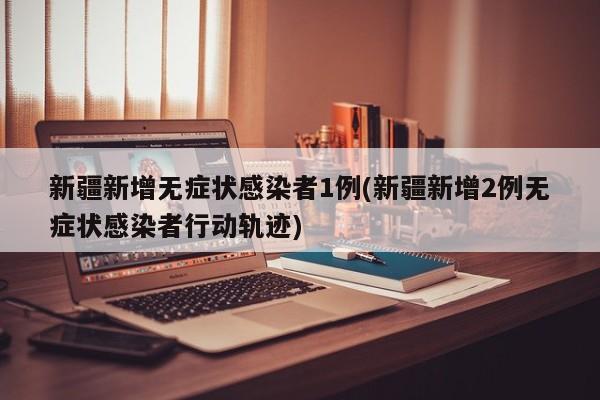 新疆新增无症状感染者1例(新疆新增2例无症状感染者行动轨迹)
