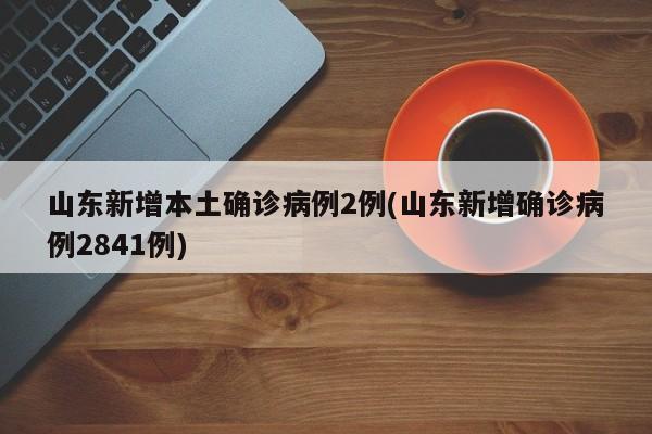 山东新增本土确诊病例2例(山东新增确诊病例2841例)