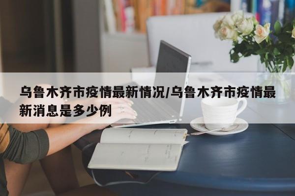 乌鲁木齐市疫情最新情况/乌鲁木齐市疫情最新消息是多少例