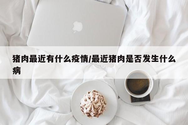 猪肉最近有什么疫情/最近猪肉是否发生什么病
