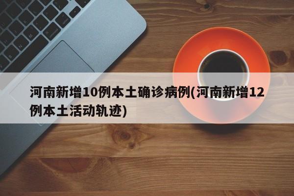 河南新增10例本土确诊病例(河南新增12例本土活动轨迹)