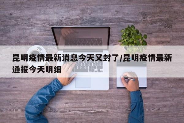 昆明疫情最新消息今天又封了/昆明疫情最新通报今天明细