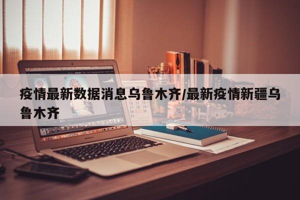 疫情最新数据消息乌鲁木齐/最新疫情新疆乌鲁木齐
