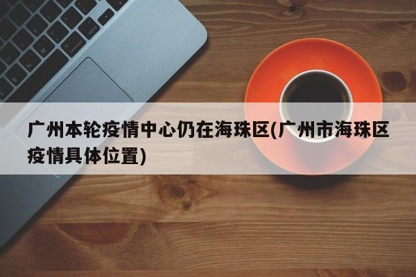 广州本轮疫情中心仍在海珠区(广州市海珠区疫情具体位置)