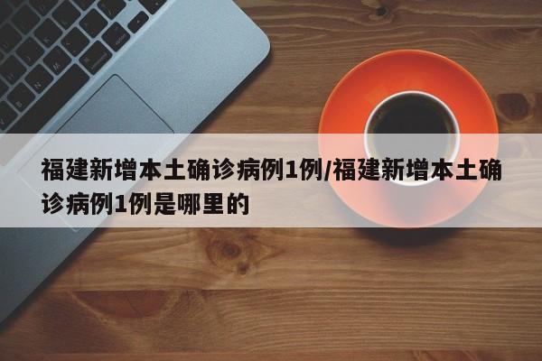 福建新增本土确诊病例1例/福建新增本土确诊病例1例是哪里的
