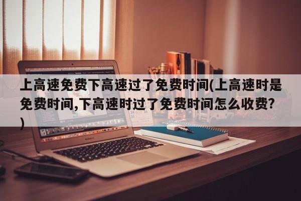 上高速免费下高速过了免费时间(上高速时是免费时间,下高速时过了免费时间怎么收费?)
