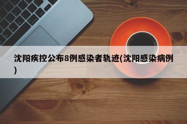 沈阳疾控公布8例感染者轨迹(沈阳感染病例)
