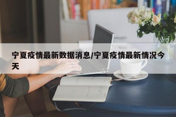 宁夏疫情最新数据消息/宁夏疫情最新情况今天