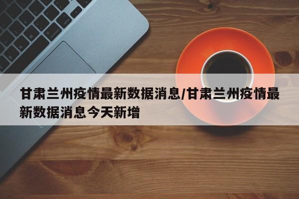 甘肃兰州疫情最新数据消息/甘肃兰州疫情最新数据消息今天新增