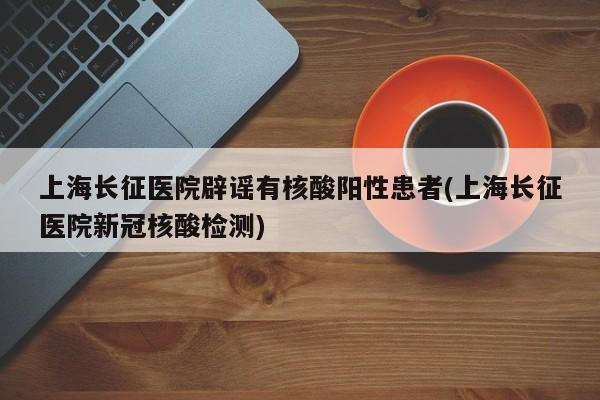 上海长征医院辟谣有核酸阳性患者(上海长征医院新冠核酸检测)